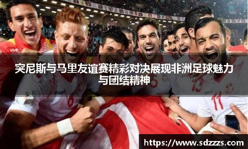突尼斯与马里友谊赛精彩对决展现非洲足球魅力与团结精神
